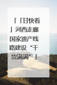 「甘快看」河西走廊国家遗产线路建设“干货满满”