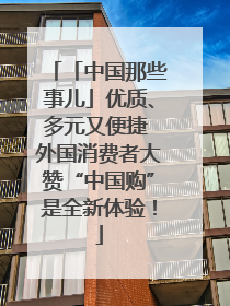 「中国那些事儿」优质、多元又便捷 外国消费者大赞“中国购”是全新体验！