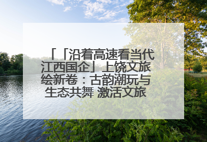 「沿着高速看当代江西国企」上饶文旅绘新卷：古韵潮玩与生态共舞 激活文旅产业新动能