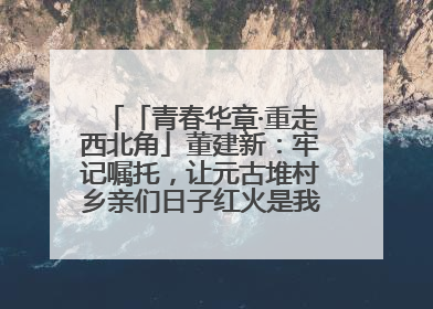 「青春华章·重走西北角」董建新：牢记嘱托，让元古堆村乡亲们日子红火是我最大动力！
