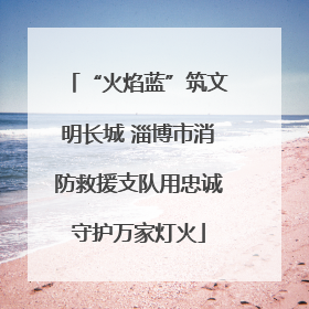 “火焰蓝”筑文明长城 淄博市消防救援支队用忠诚守护万家灯火