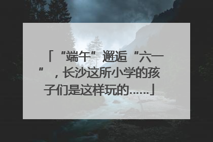 “端午”邂逅“六一”，长沙这所小学的孩子们是这样玩的……