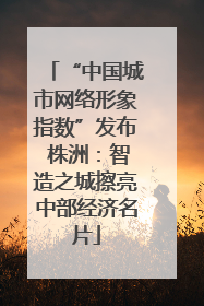 “中国城市网络形象指数”发布 株洲：智造之城擦亮中部经济名片