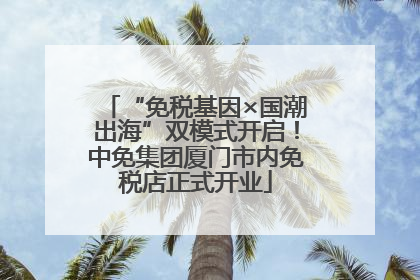 “免税基因×国潮出海”双模式开启！中免集团厦门市内免税店正式开业