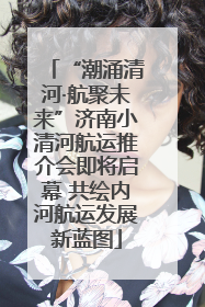 “潮涌清河·航聚未来”济南小清河航运推介会即将启幕 共绘内河航运发展新蓝图