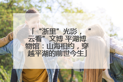 “浙里”光影，“云看”文博 平湖博物馆：山海相约，穿越平湖的前世今生