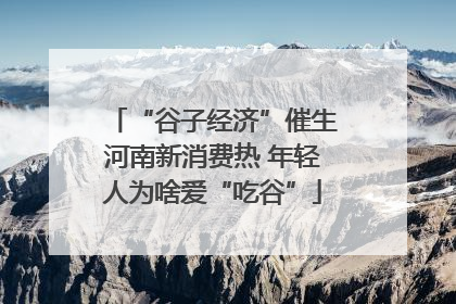 “谷子经济”催生河南新消费热 年轻人为啥爱“吃谷”