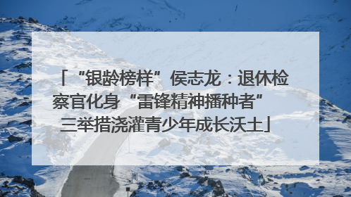 “银龄榜样”侯志龙：退休检察官化身“雷锋精神播种者” 三举措浇灌青少年成长沃土