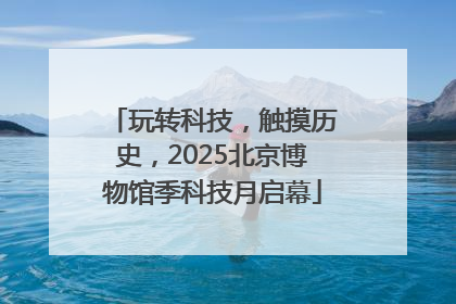 玩转科技，触摸历史，2025北京博物馆季科技月启幕