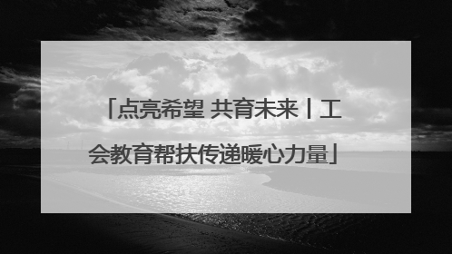 点亮希望 共育未来丨工会教育帮扶传递暖心力量