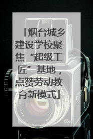 烟台城乡建设学校聚焦“超级工匠”基地，点赞劳动教育新模式