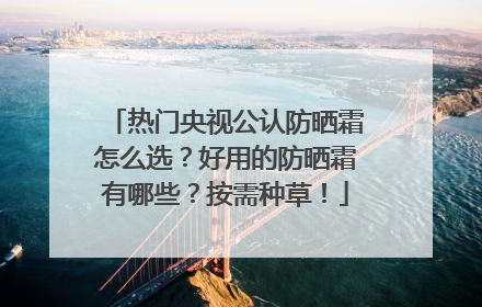 热门央视公认防晒霜怎么选？好用的防晒霜有哪些？按需种草！