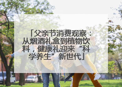 父亲节消费观察：从烟酒礼盒到植物饮料，健康礼迎来“科学养生”新世代