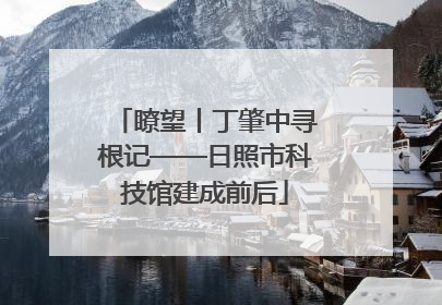 瞭望丨丁肇中寻根记——日照市科技馆建成前后