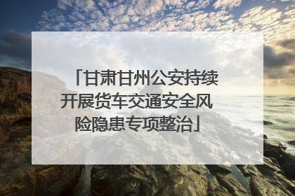 甘肃甘州公安持续开展货车交通安全风险隐患专项整治