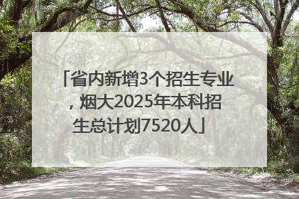 省内新增3个招生专业，烟大2025年本科招生总计划7520人