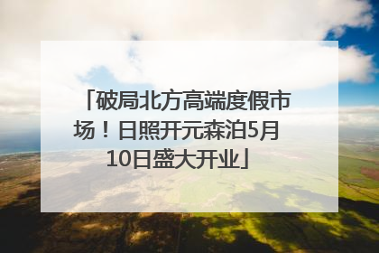 破局北方高端度假市场！日照开元森泊5月10日盛大开业