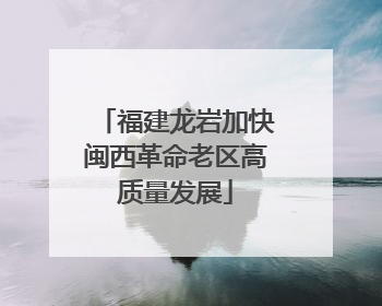 福建龙岩加快闽西革命老区高质量发展