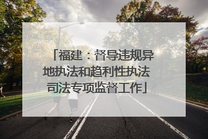 福建：督导违规异地执法和趋利性执法司法专项监督工作