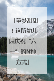 童梦甜甜！这所幼儿园庆祝“六一”的N种方式