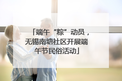 端午“粽”动员,无锡南塘社区开展端午节民俗活动