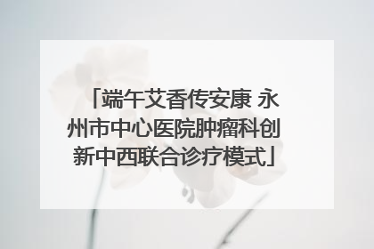 端午艾香传安康 永州市中心医院肿瘤科创新中西联合诊疗模式