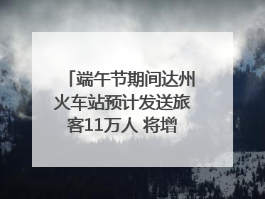 端午节期间达州火车站预计发送旅客11万人 将增开多趟列车｜网络中国节·端午