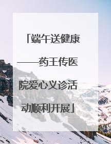 端午送健康——药王传医院爱心义诊活动顺利开展