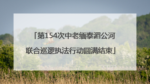 第154次中老缅泰湄公河联合巡逻执法行动圆满结束
