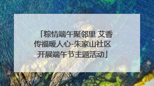 粽情端午聚邻里 艾香传福暖人心-朱家山社区开展端午节主题活动