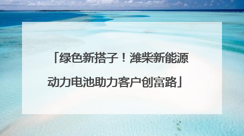 绿色新搭子！潍柴新能源动力电池助力客户创富路