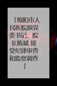 绵阳市人民医院原党委书记、院长陈斌 接受纪律审查和监察调查