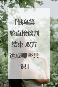 俄乌第二轮直接谈判结束 双方达成哪些共识