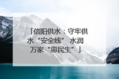 信阳供水：守牢供水“安全线” 水润万家“惠民生”