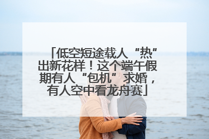 低空短途载人“热”出新花样！这个端午假期有人“包机”求婚，有人空中看龙舟赛