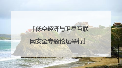 低空经济与卫星互联网安全专题论坛举行