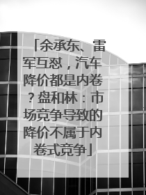 余承东、雷军互怼，汽车降价都是内卷？盘和林：市场竞争导致的降价不属于内卷式竞争