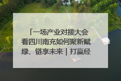 一场产业对接大会 看四川南充如何聚新赋绿、链享未来｜打赢经济发展翻身仗