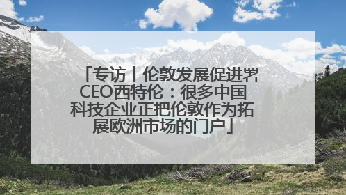 专访丨伦敦发展促进署CEO西特伦：很多中国科技企业正把伦敦作为拓展欧洲市场的门户
