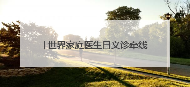 世界家庭医生日义诊牵线，签约服务送健康到家