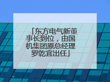 东方电气新董事长到位，由国机集团原总经理罗乾宜出任