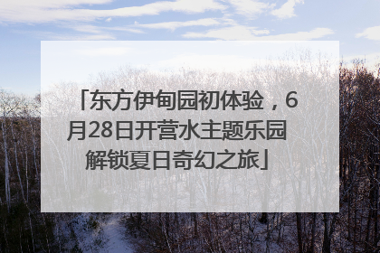 东方伊甸园初体验，6月28日开营水主题乐园解锁夏日奇幻之旅
