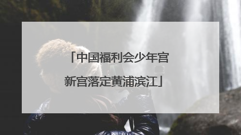中国福利会少年宫新宫落定黄浦滨江