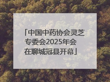 中国中药协会灵芝专委会2025年会在聊城冠县开幕