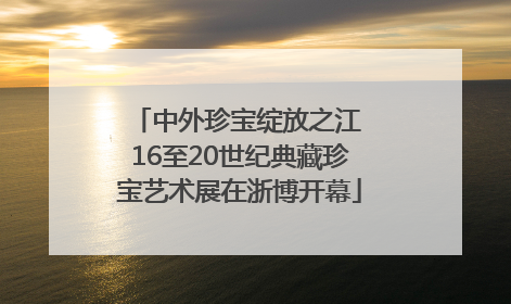 中外珍宝绽放之江 16至20世纪典藏珍宝艺术展在浙博开幕