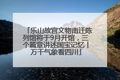 乐山故宫文物南迁陈列馆将于9月开馆，三个篇章讲述国宝记忆丨万千气象看四川