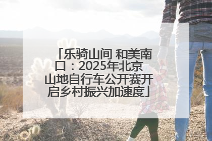 乐骑山间 和美南口：2025年北京山地自行车公开赛开启乡村振兴加速度