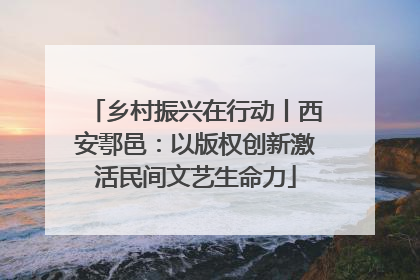 乡村振兴在行动丨西安鄠邑：以版权创新激活民间文艺生命力