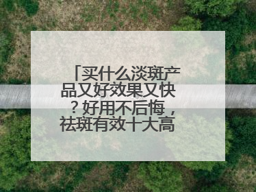买什么淡斑产品又好效果又快？好用不后悔，祛斑有效十大高性价比品牌