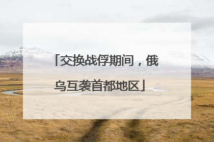交换战俘期间，俄乌互袭首都地区